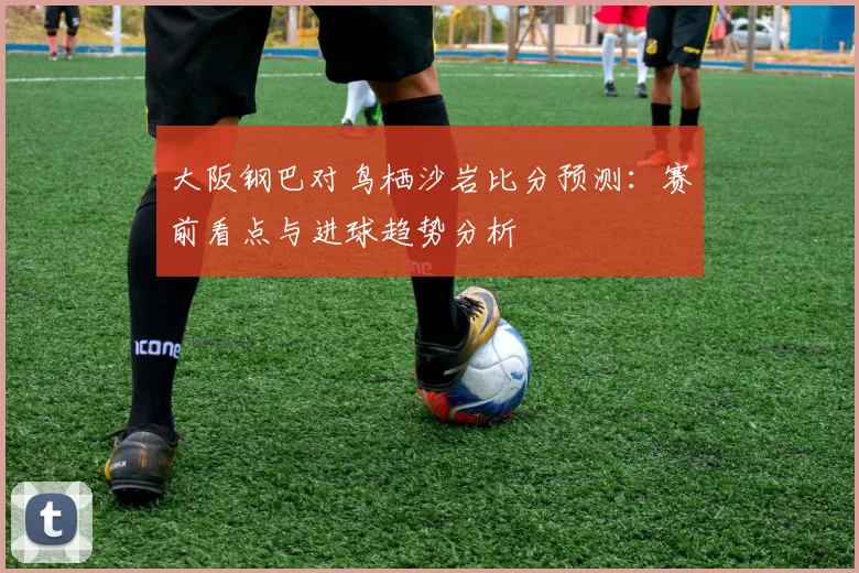 大阪钢巴对鸟栖沙岩比分预测：赛前看点与进球趋势分析