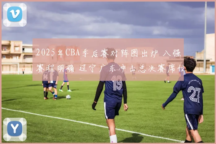2025年CBA季后赛对阵图出炉 八强赛程明确 辽宁广东冲击总决赛席位