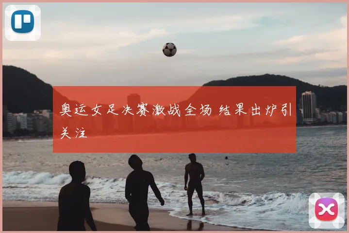 奥运女足决赛激战全场 结果出炉引关注