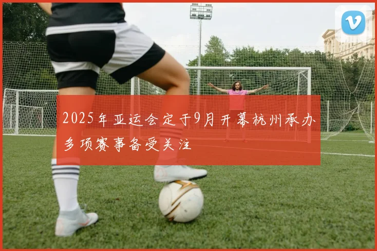 2025年亚运会定于9月开幕杭州承办多项赛事备受关注