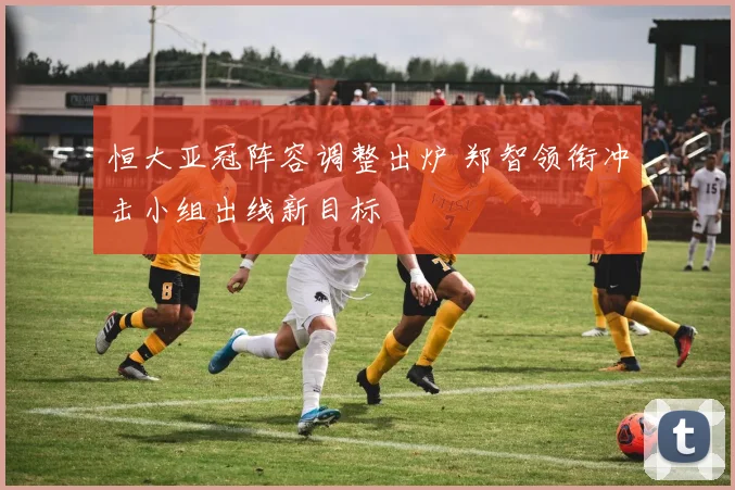恒大亚冠阵容调整出炉 郑智领衔冲击小组出线新目标